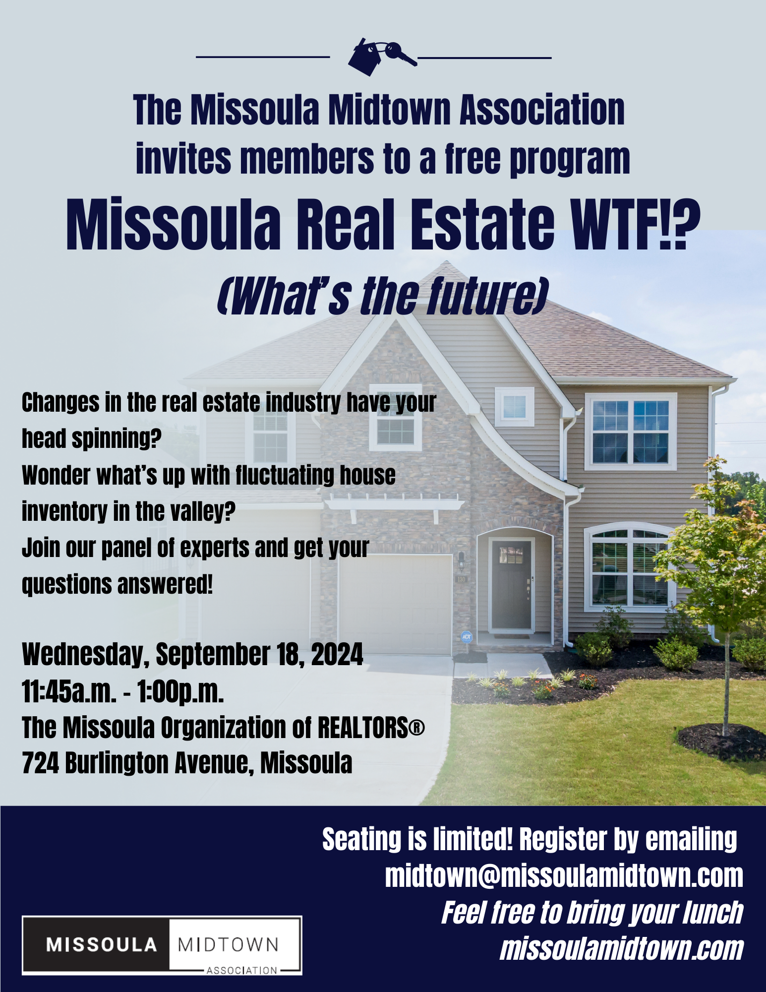 The Missoula Midtown Association invites members to a free program Missoula Real Estate WTF!? (What's the future) Changes in the real estate industry have your head spinning? Wonder what's up with fluctuating house inventory in the valley? Join our panel of experts and get your questions answered! Wednesday, September 18, 2024 11:45a.m. - 1:00p.m. The Missoula Organization of REALTORS(R) 724 Burlington Avenue, Missoula Seating is limited! Register by emailing midtown@missoulamidtown.com Feel free to bring your lunch. missoulamidtown.com