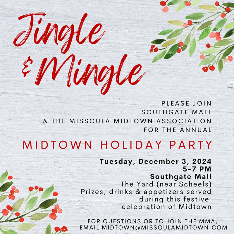 Jingle & Mingle! Please Join Southgate Mall & The Missoula Midtown Association for the annual Midtown Holiday Party Tuesday, December 3, 2024 5-7pm Southgate Mall The Yard (near Scheels) Prizes, drinks and appetizers will be served as we celebrate Midtown and the holidays!